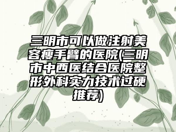 三明市可以做注射美容瘦手臂的医院(三明市中西医结合医院整形外科实力技术过硬推荐)