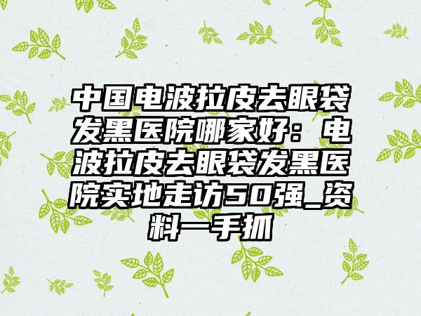 中国电波拉皮去眼袋发黑医院哪家好：电波拉皮去眼袋发黑医院实地走访50强_资料一手抓