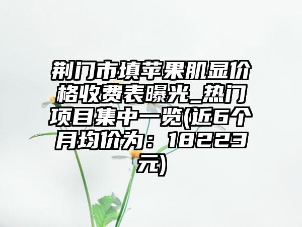 荆门市填苹果肌显价格收费表曝光_热门项目集中一览(近6个月均价为：18223元)