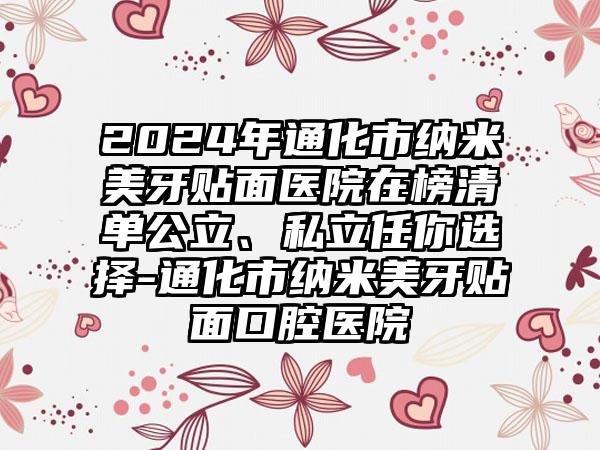 2024年通化市纳米美牙贴面医院在榜清单公立、私立任你选择-通化市纳米美牙贴面口腔医院