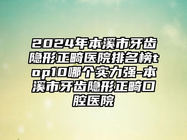 2024年本溪市牙齿隐形正畸医院排名榜top10哪个实力强-本溪市牙齿隐形正畸口腔医院