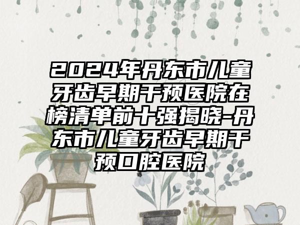 2024年丹东市儿童牙齿早期干预医院在榜清单前十强揭晓-丹东市儿童牙齿早期干预口腔医院