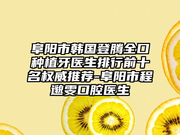 阜阳市韩国登腾全口种植牙医生排行前十名权威推荐-阜阳市程邈雯口腔医生