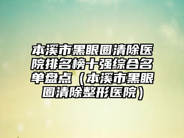 本溪市黑眼圈清除医院排名榜十强综合名单盘点（本溪市黑眼圈清除整形医院）