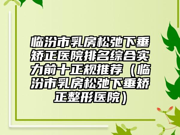 临汾市乳房松弛下垂矫正医院排名综合实力前十正规推荐（临汾市乳房松弛下垂矫正整形医院）