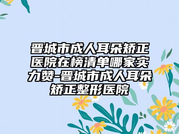 晋城市成人耳朵矫正医院在榜清单哪家实力赞-晋城市成人耳朵矫正整形医院