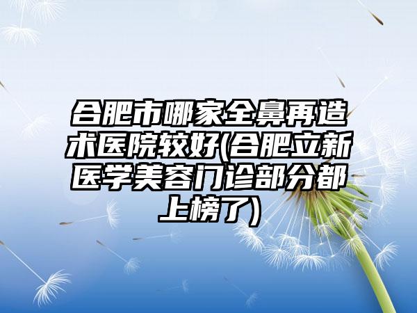 合肥市哪家全鼻再造术医院较好(合肥立新医学美容门诊部分都上榜了)