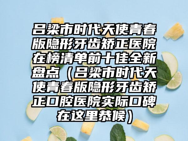 吕梁市时代天使青春版隐形牙齿矫正医院在榜清单前十佳全新盘点（吕梁市时代天使青春版隐形牙齿矫正口腔医院实际口碑在这里恭候）