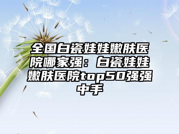 全国白瓷娃娃嫩肤医院哪家强：白瓷娃娃嫩肤医院top50强强中手