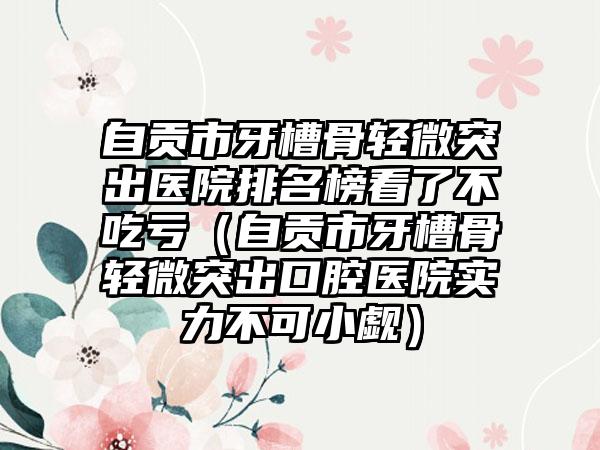 自贡市牙槽骨轻微突出医院排名榜看了不吃亏（自贡市牙槽骨轻微突出口腔医院实力不可小觑）