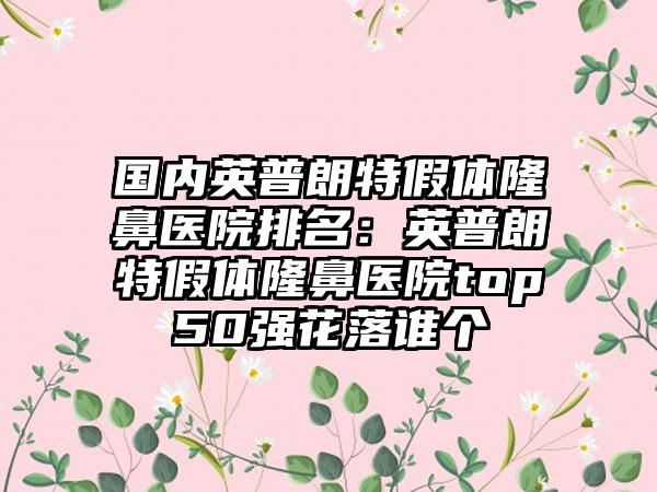 国内英普朗特假体隆鼻医院排名：英普朗特假体隆鼻医院top50强花落谁个