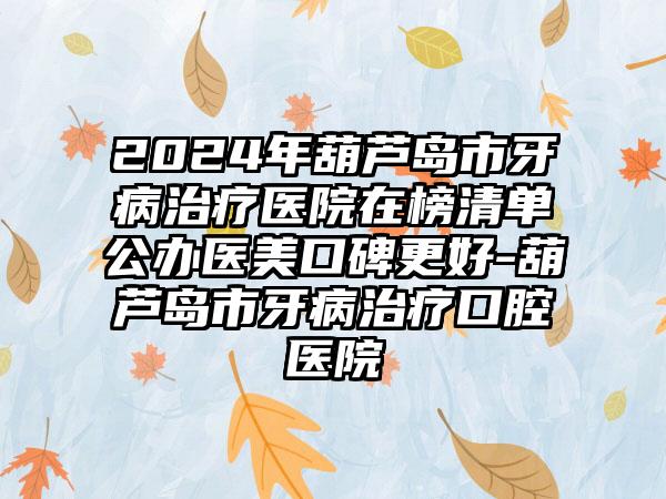 2024年葫芦岛市牙病治疗医院在榜清单公办医美口碑更好-葫芦岛市牙病治疗口腔医院