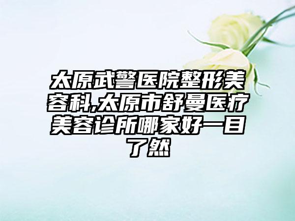 太原武警医院整形美容科,太原市舒曼医疗美容诊所哪家好一目了然