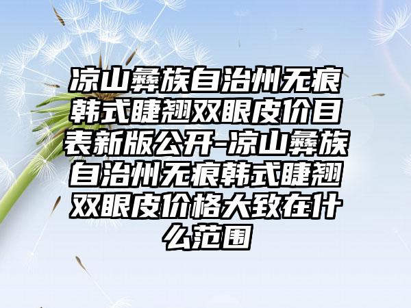 凉山彝族自治州无痕韩式睫翘双眼皮价目表新版公开-凉山彝族自治州无痕韩式睫翘双眼皮价格大致在什么范围