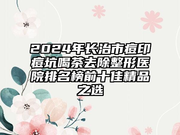 2024年长治市痘印痘坑喝茶去除整形医院排名榜前十佳精品之选