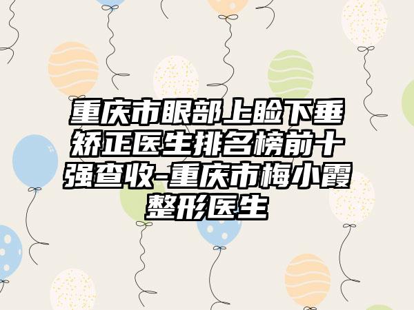 重庆市眼部上睑下垂矫正医生排名榜前十强查收-重庆市梅小霞整形医生