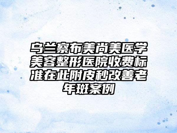 乌兰察布美尚美医学美容整形医院收费标准在此附皮秒改善老年斑案例