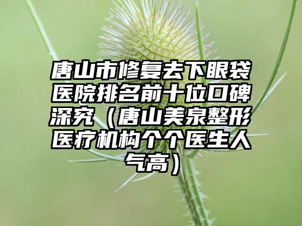 唐山市修复去下眼袋医院排名前十位口碑深究（唐山美泉整形医疗机构个个医生人气高）