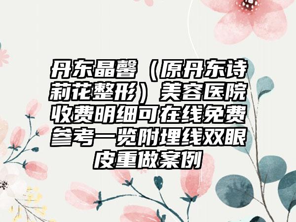 丹东晶馨（原丹东诗莉花整形）美容医院收费明细可在线免费参考一览附埋线双眼皮重做案例