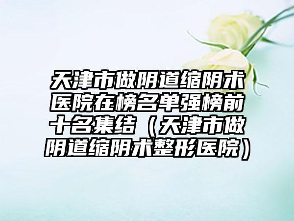 天津市做阴道缩阴术医院在榜名单强榜前十名集结（天津市做阴道缩阴术整形医院）