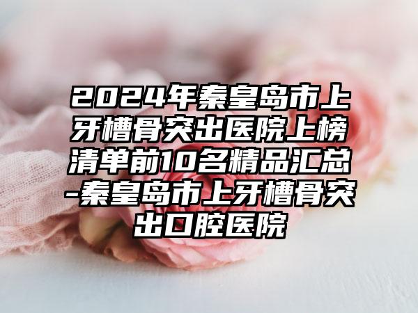 2024年秦皇岛市上牙槽骨突出医院上榜清单前10名精品汇总-秦皇岛市上牙槽骨突出口腔医院