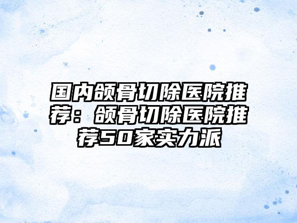 国内颌骨切除医院推荐：颌骨切除医院推荐50家实力派