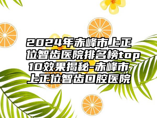 2024年赤峰市上正位智齿医院排名榜top10效果揭秘-赤峰市上正位智齿口腔医院