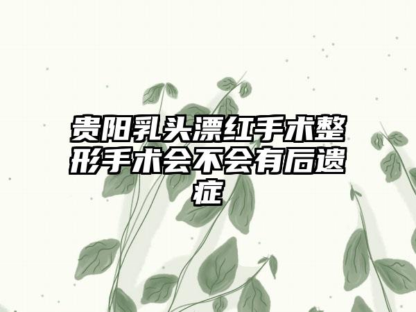 贵阳乳头漂红手术整形手术会不会有后遗症