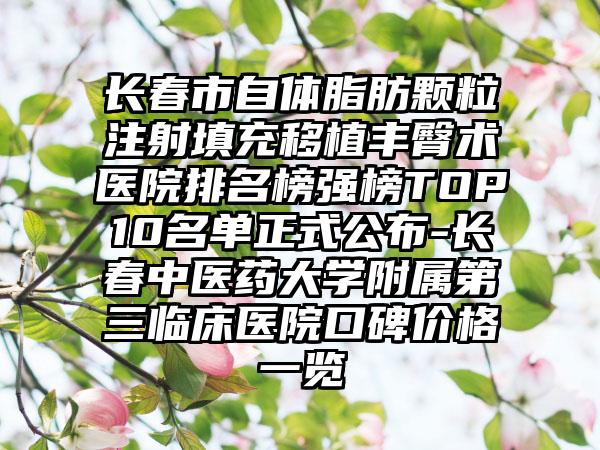 长春市自体脂肪颗粒注射填充移植丰臀术医院排名榜强榜TOP10名单正式公布-长春中医药大学附属第三临床医院口碑价格一览