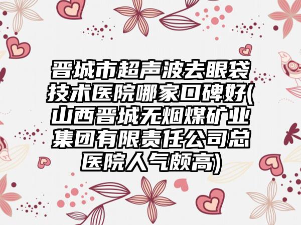 晋城市超声波去眼袋技术医院哪家口碑好(山西晋城无烟煤矿业集团有限责任公司总医院人气颇高)