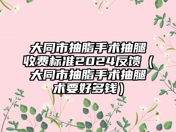 大同市抽脂手术抽腿收费标准2024反馈（大同市抽脂手术抽腿术要好多钱）