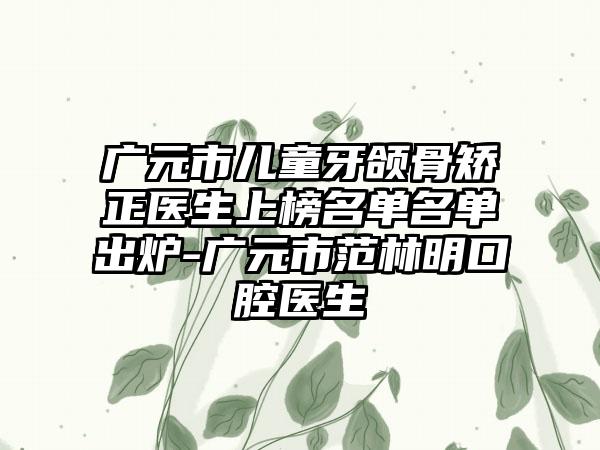 广元市儿童牙颌骨矫正医生上榜名单名单出炉-广元市范林明口腔医生