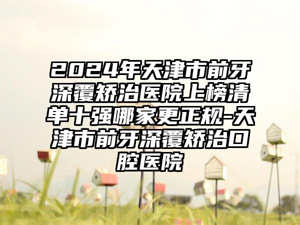 2024年天津市前牙深覆矫治医院上榜清单十强哪家更正规-天津市前牙深覆矫治口腔医院