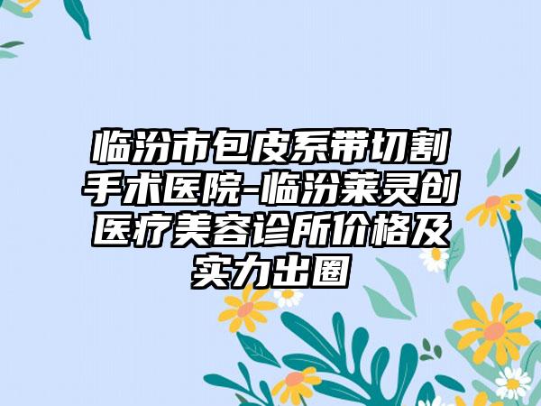 临汾市包皮系带切割手术医院-临汾莱灵创医疗美容诊所价格及实力出圈