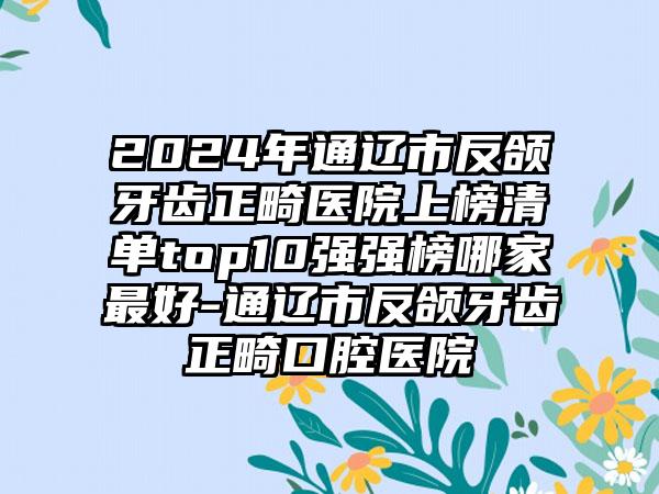 2024年通辽市反颌牙齿正畸医院上榜清单top10强强榜哪家最好-通辽市反颌牙齿正畸口腔医院