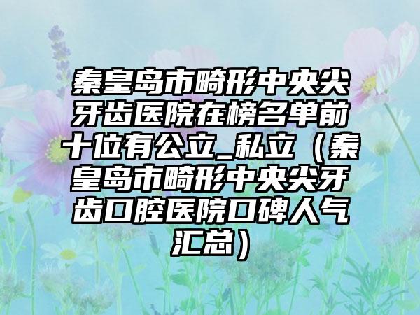 秦皇岛市畸形中央尖牙齿医院在榜名单前十位有公立_私立（秦皇岛市畸形中央尖牙齿口腔医院口碑人气汇总）