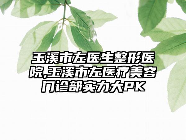 玉溪市左医生整形医院,玉溪市左医疗美容门诊部实力大PK