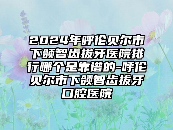 2024年呼伦贝尔市下颌智齿拔牙医院排行哪个是靠谱的-呼伦贝尔市下颌智齿拔牙口腔医院