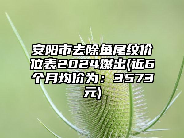 安阳市去除鱼尾纹价位表2024爆出(近6个月均价为：3573元)