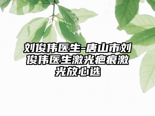 刘俊伟医生-唐山市刘俊伟医生激光疤痕激光放心选