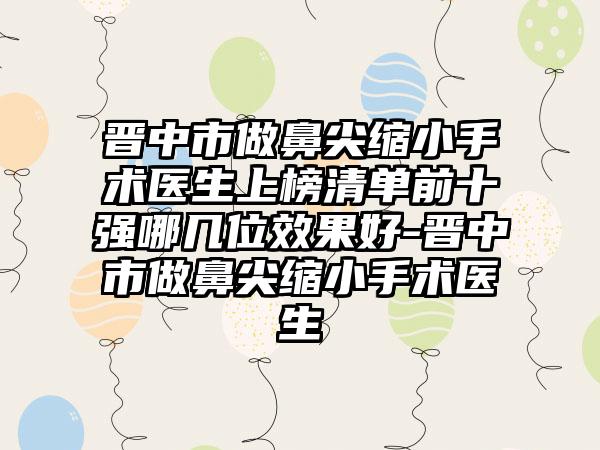 晋中市做鼻尖缩小手术医生上榜清单前十强哪几位效果好-晋中市做鼻尖缩小手术医生