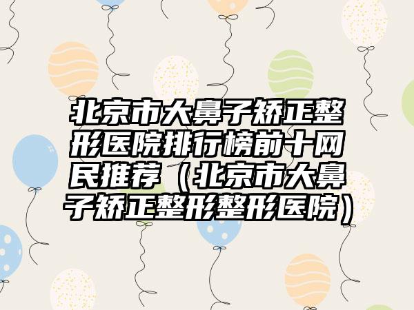 北京市大鼻子矫正整形医院排行榜前十网民推荐（北京市大鼻子矫正整形整形医院）