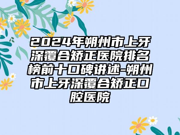 2024年朔州市上牙深覆合矫正医院排名榜前十口碑讲述-朔州市上牙深覆合矫正口腔医院