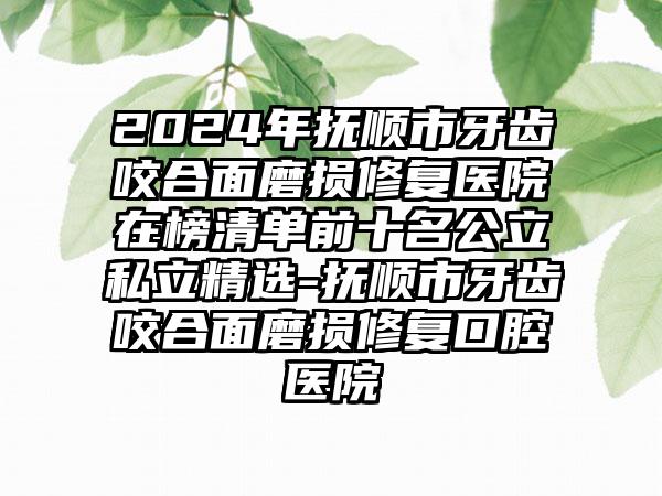 2024年抚顺市牙齿咬合面磨损修复医院在榜清单前十名公立私立精选-抚顺市牙齿咬合面磨损修复口腔医院