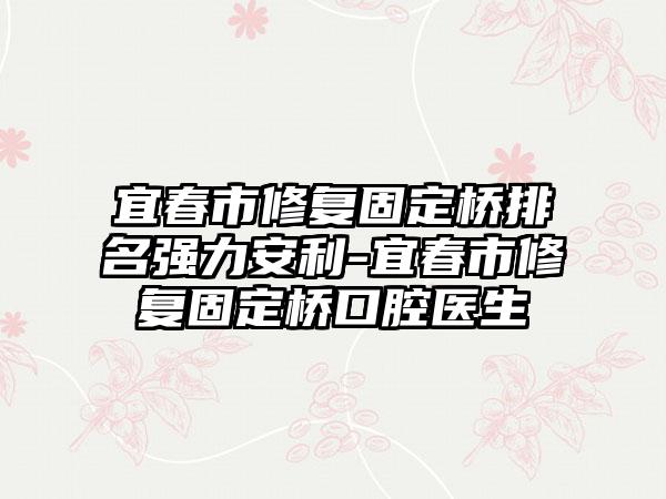 宜春市修复固定桥排名强力安利-宜春市修复固定桥口腔医生