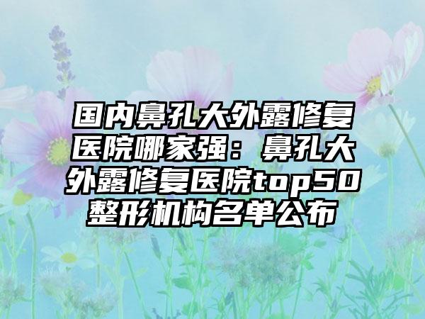 国内鼻孔大外露修复医院哪家强：鼻孔大外露修复医院top50整形机构名单公布