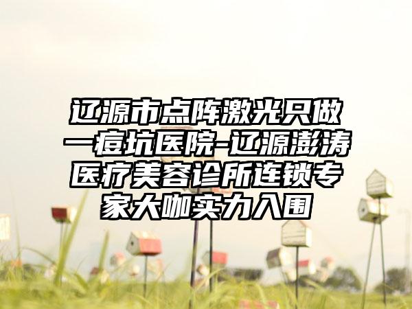 辽源市点阵激光只做一痘坑医院-辽源澎涛医疗美容诊所连锁专家大咖实力入围