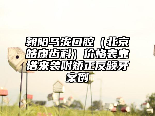 朝阳马泷口腔（北京皓康齿科）价格表靠谱来袭附矫正反颌牙案例