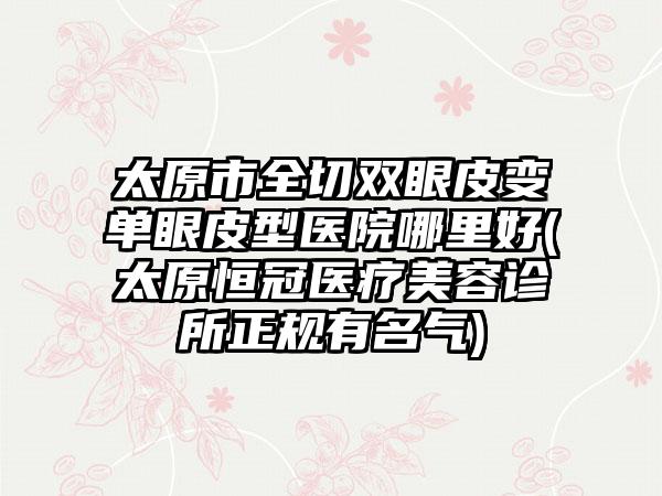 太原市全切双眼皮变单眼皮型医院哪里好(太原恒冠医疗美容诊所正规有名气)