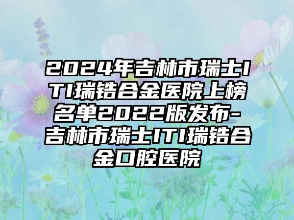 2024年吉林市瑞士ITI瑞锆合金医院上榜名单2022版发布-吉林市瑞士ITI瑞锆合金口腔医院